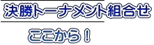 決勝トーナメント組合せ 　 　  ここから！